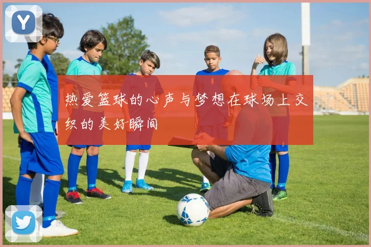 热爱篮球的心声与梦想在球场上交织的美好瞬间