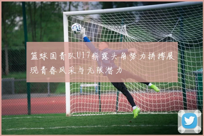 篮球国青队U17崭露头角努力拼搏展现青春风采与无限潜力