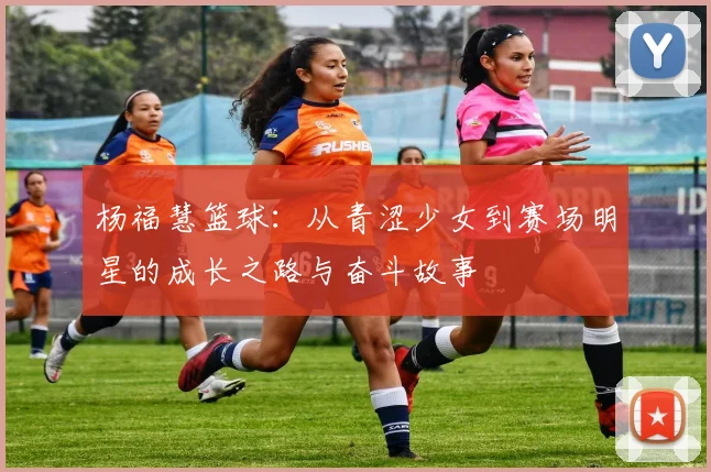 杨福慧篮球：从青涩少女到赛场明星的成长之路与奋斗故事