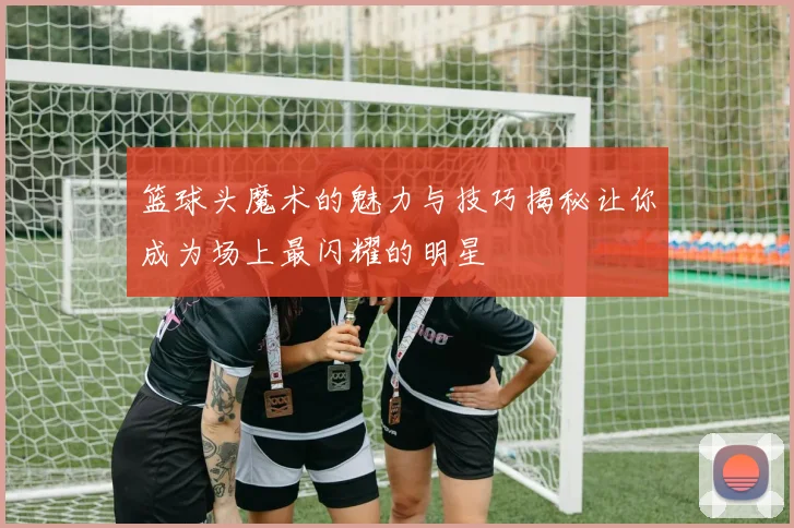 篮球头魔术的魅力与技巧揭秘让你成为场上最闪耀的明星