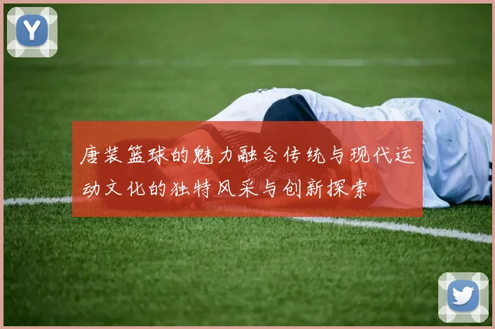 唐装篮球的魅力融合传统与现代运动文化的独特风采与创新探索