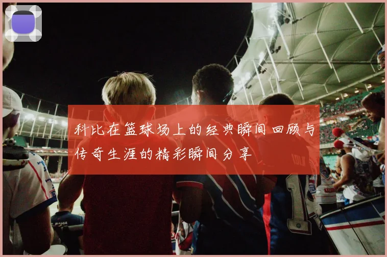 科比在篮球场上的经典瞬间回顾与传奇生涯的精彩瞬间分享